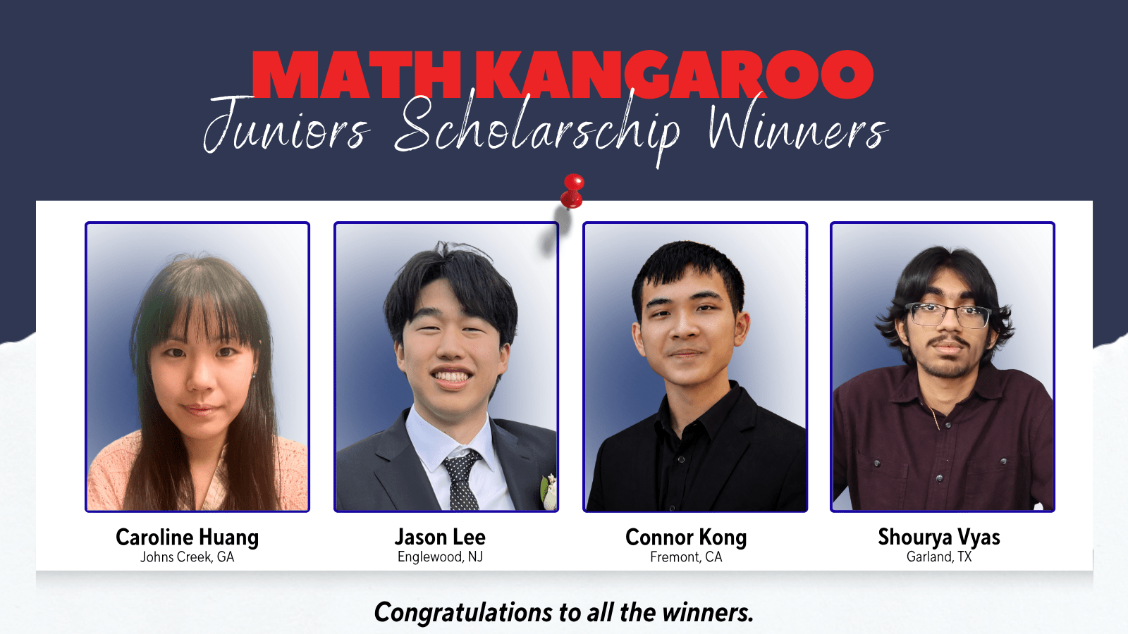 Math Kangaroo Juniors Scholarship Winners: Caroline Huang (Johns Creek, GA); Jason Lee (Englewood, NJ); Connor Kong (Fremont, CA); Shourya Vyas (Garland, TX).
